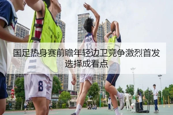 国足热身赛前瞻年轻边卫竞争激烈首发选择成看点