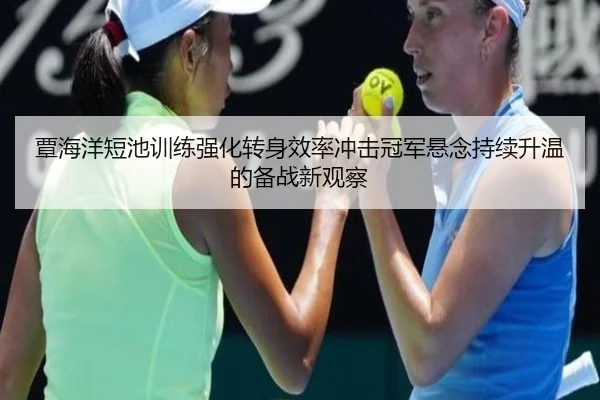 覃海洋短池训练强化转身效率冲击冠军悬念持续升温的备战新观察
